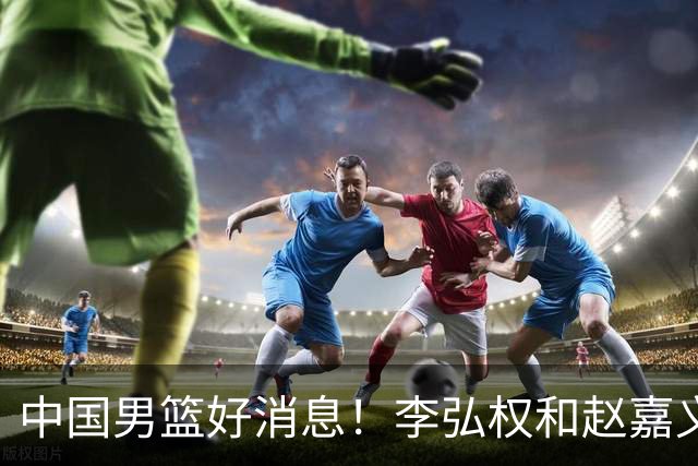 中国男篮好消息！李弘权和赵嘉义可以出战与日本的比赛